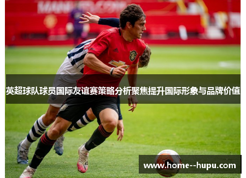 英超球队球员国际友谊赛策略分析聚焦提升国际形象与品牌价值