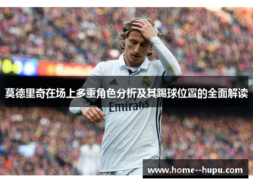 莫德里奇在场上多重角色分析及其踢球位置的全面解读