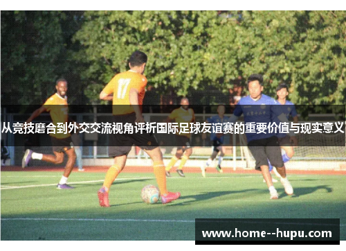 从竞技磨合到外交交流视角评析国际足球友谊赛的重要价值与现实意义 从竞技磨合到外交交流视角评析国际足球友谊赛的重要价值与现实意义