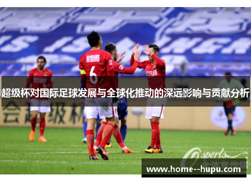 超级杯对国际足球发展与全球化推动的深远影响与贡献分析 超级杯对国际足球发展与全球化推动的深远影响与贡献分析
