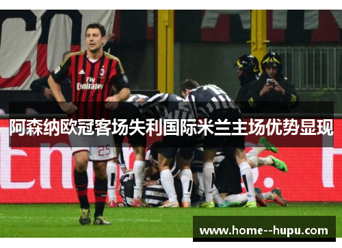 阿森纳欧冠客场失利国际米兰主场优势显现