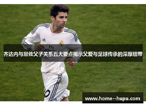 齐达内与恩佐父子关系五大要点揭示父爱与足球传承的深厚纽带 齐达内与恩佐父子关系五大要点揭示父爱与足球传承的深厚纽带